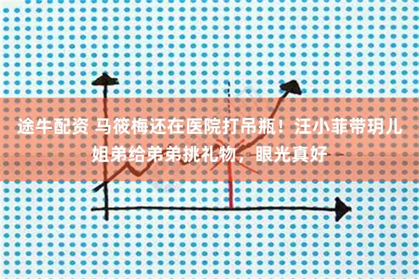 途牛配资 马筱梅还在医院打吊瓶！汪小菲带玥儿姐弟给弟弟挑礼物，眼光真好