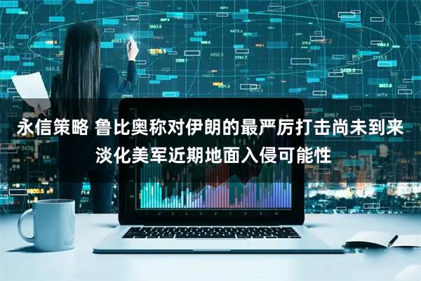 永信策略 鲁比奥称对伊朗的最严厉打击尚未到来 淡化美军近期地面入侵可能性