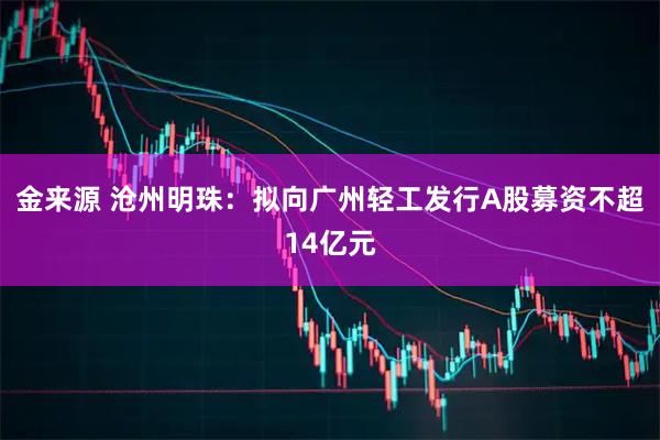 金来源 沧州明珠：拟向广州轻工发行A股募资不超14亿元