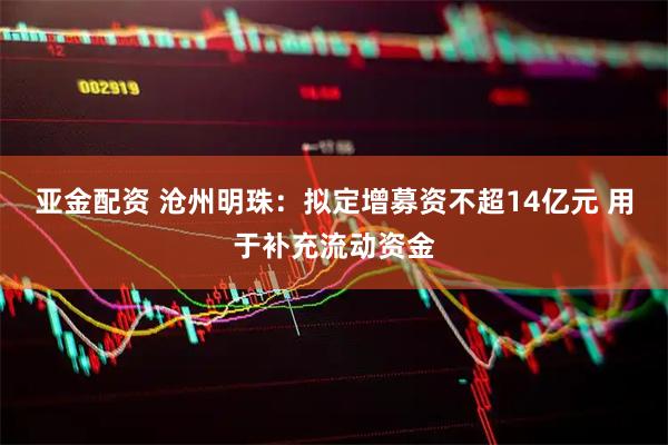 亚金配资 沧州明珠：拟定增募资不超14亿元 用于补充流动资金