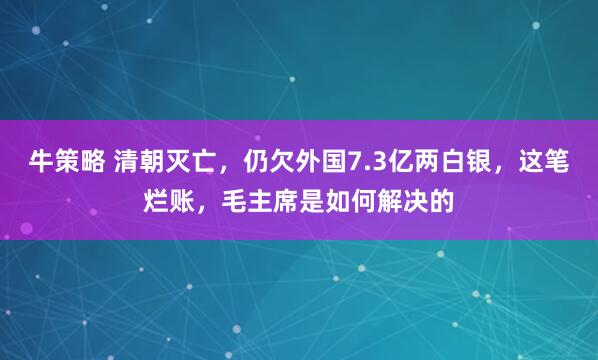 牛策略 清朝灭亡，仍欠外国7.3亿两白银，这笔烂账，毛主席是如何解决的