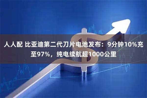 人人配 比亚迪第二代刀片电池发布：9分钟10%充至97%，纯电续航超1000公里