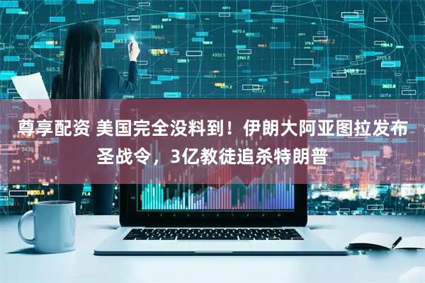 尊享配资 美国完全没料到！伊朗大阿亚图拉发布圣战令，3亿教徒追杀特朗普