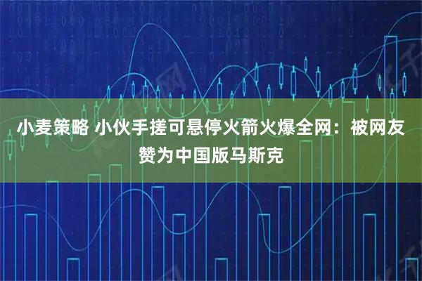 小麦策略 小伙手搓可悬停火箭火爆全网:被网友赞为中国版马斯克