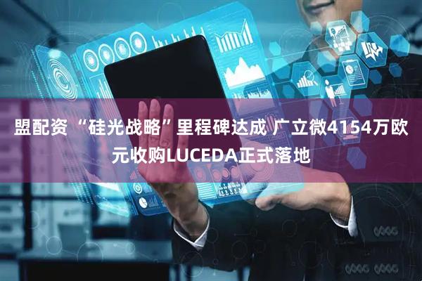 盟配资 “硅光战略”里程碑达成 广立微4154万欧元收购LUCEDA正式落地