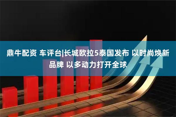 鼎牛配资 车评台|长城欧拉5泰国发布 以时尚焕新品牌 以多动力打开全球