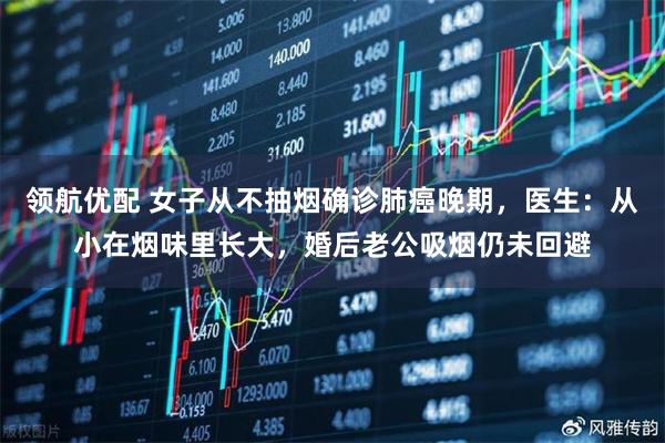 领航优配 女子从不抽烟确诊肺癌晚期，医生：从小在烟味里长大，婚后老公吸烟仍未回避
