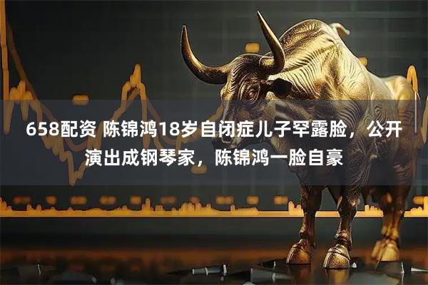 658配资 陈锦鸿18岁自闭症儿子罕露脸，公开演出成钢琴家，陈锦鸿一脸自豪