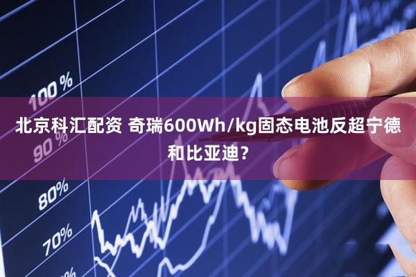 北京科汇配资 奇瑞600Wh/kg固态电池反超宁德和比亚迪？
