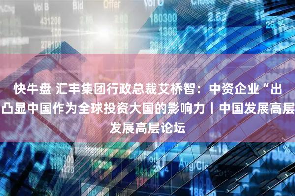 快牛盘 汇丰集团行政总裁艾桥智：中资企业“出海” 凸显中国作为全球投资大国的影响力丨中国发展高层论坛