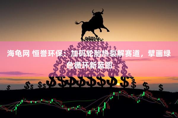 海龟网 恒誉环保：加码轮胎热裂解赛道，擘画绿色循环新蓝图
