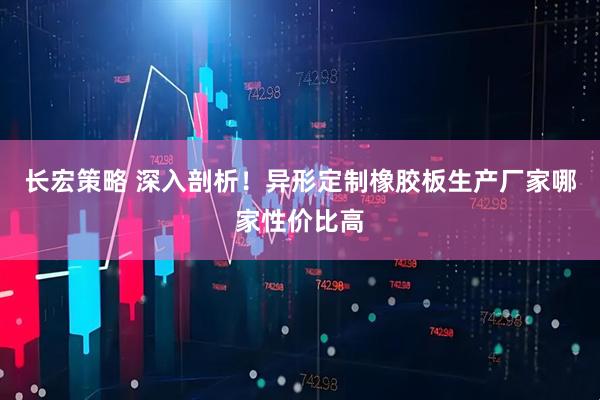 长宏策略 深入剖析！异形定制橡胶板生产厂家哪家性价比高