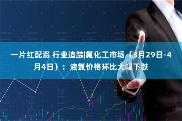 一片红配资 行业追踪|氟化工市场（3月29日-4月4日）：液氯价格环比大幅下跌