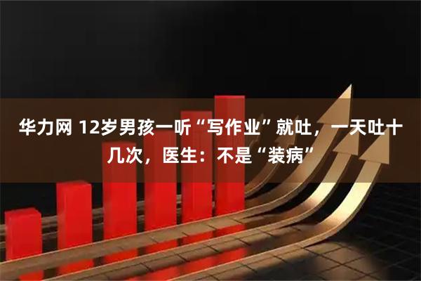 华力网 12岁男孩一听“写作业”就吐，一天吐十几次，医生：不是“装病”
