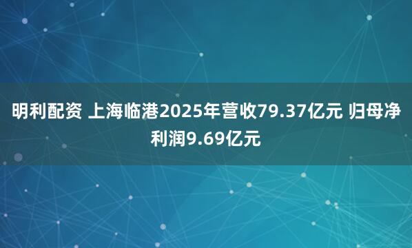 明利配资 上海临港2025年营收79.37亿元 归母净利润9.69亿元