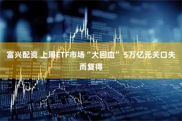富兴配资 上周ETF市场“大回血” 5万亿元关口失而复得