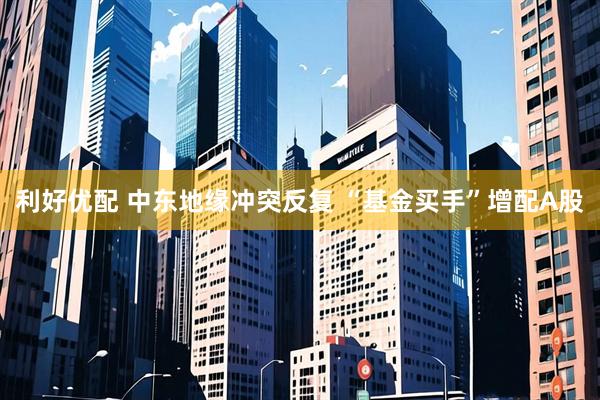 利好优配 中东地缘冲突反复 “基金买手”增配A股