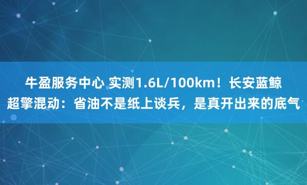 牛盈服务中心 实测1.6L/100km！长安蓝鲸超擎混动：省油不是纸上谈兵，是真开出来的底气