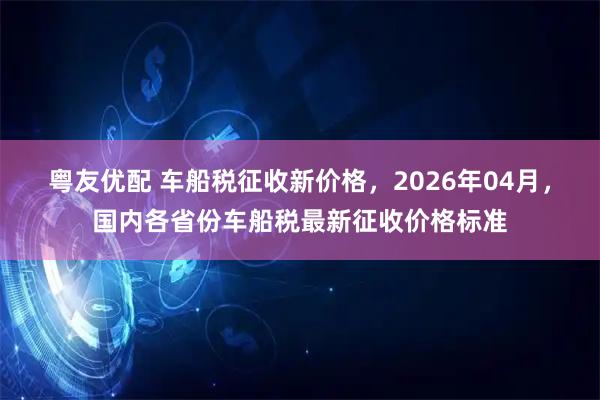粤友优配 车船税征收新价格，2026年04月，国内各省份车船税最新征收价格标准