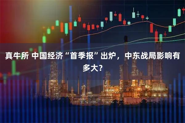真牛所 中国经济“首季报”出炉，中东战局影响有多大？