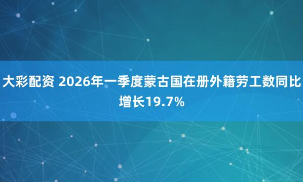 大彩配资 2026年一季度蒙古国在册外籍劳工数同比增长19.7%