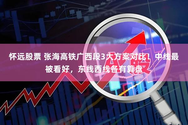 怀远股票 张海高铁广西段3大方案对比！中线最被看好，东线西线各有算盘