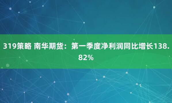 319策略 南华期货：第一季度净利润同比增长138.82%