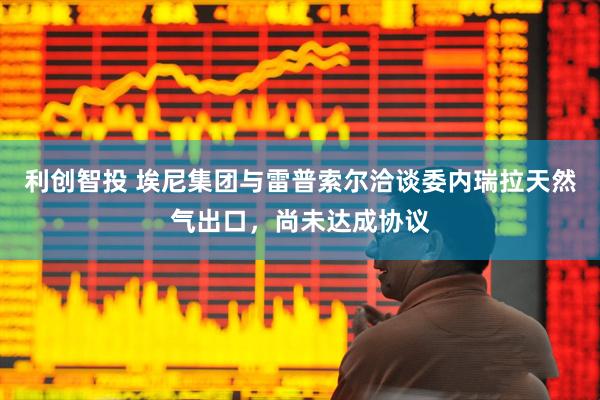 利创智投 埃尼集团与雷普索尔洽谈委内瑞拉天然气出口，尚未达成协议