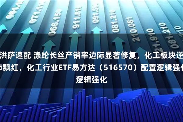 洪萨速配 涤纶长丝产销率边际显著修复，化工板块逆市飘红，化工行业ETF易方达（516570）配置逻辑强化