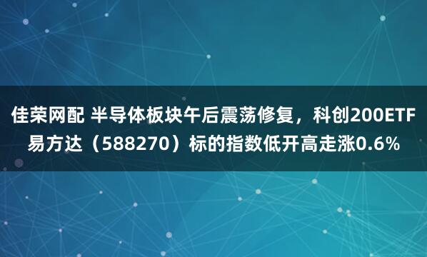 佳荣网配 半导体板块午后震荡修复，科创200ETF易方达（588270）标的指数低开高走涨0.6%