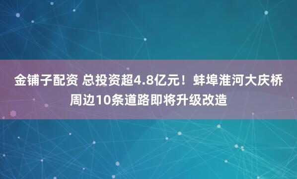 金铺子配资 总投资超4.8亿元！蚌埠淮河大庆桥周边10条道路即将升级改造