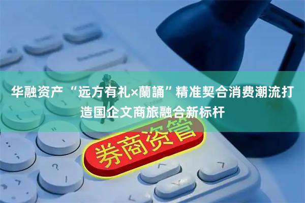 华融资产 “远方有礼×蘭誦”精准契合消费潮流打造国企文商旅融合新标杆