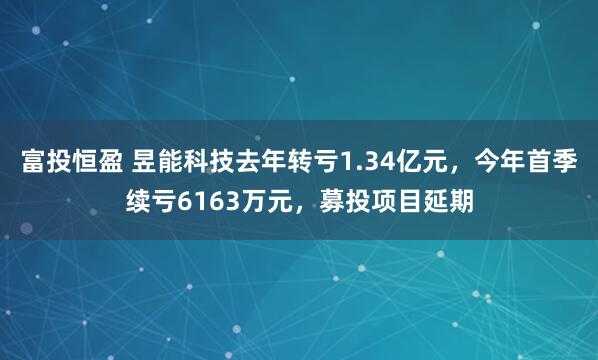 富投恒盈 昱能科技去年转亏1.34亿元，今年首季续亏6163万元，募投项目延期