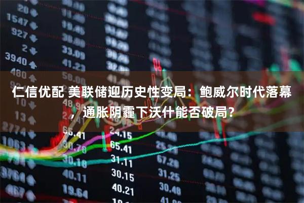 仁信优配 美联储迎历史性变局：鲍威尔时代落幕，通胀阴霾下沃什能否破局？