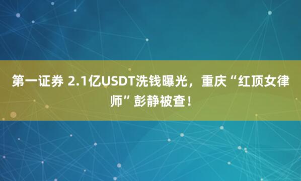 第一证券 2.1亿USDT洗钱曝光,重庆“红顶女律师”彭静被查!