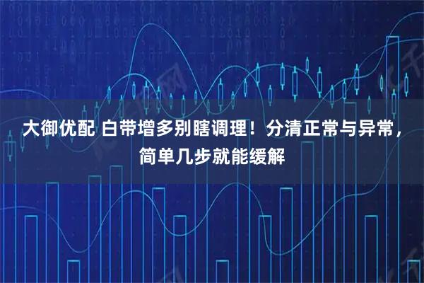 大御优配 白带增多别瞎调理！分清正常与异常，简单几步就能缓解