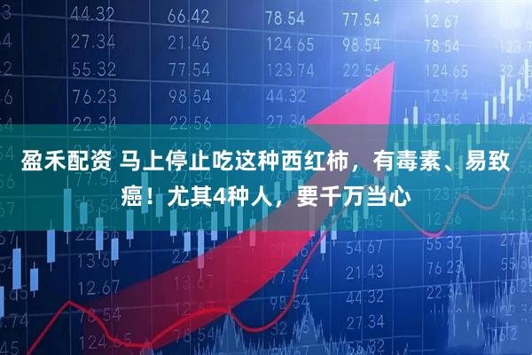 盈禾配资 马上停止吃这种西红柿，有毒素、易致癌！尤其4种人，要千万当心