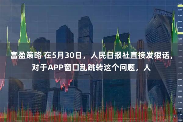 富盈策略 在5月30日，人民日报社直接发狠话，对于APP窗口乱跳转这个问题，人
