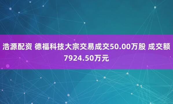 浩源配资 德福科技大宗交易成交50.00万股 成交额7924.50万元