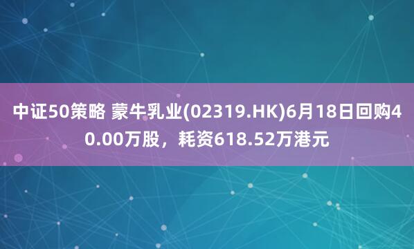 中证50策略 蒙牛乳业(02319.HK)6月18日回购40.00万股，耗资618.52万港元