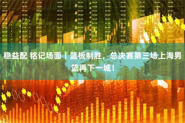 稳益配 铭记场面｜篮板制胜，总决赛第三场上海男篮再下一城！