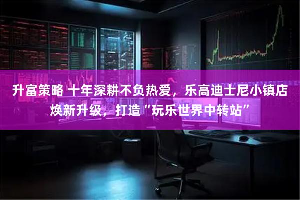升富策略 十年深耕不负热爱，乐高迪士尼小镇店焕新升级，打造“玩乐世界中转站”