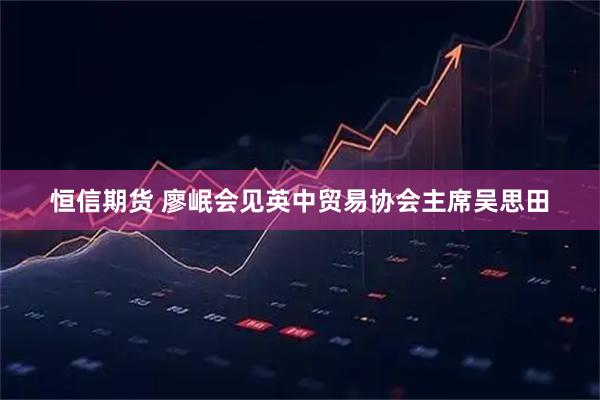 恒信期货 廖岷会见英中贸易协会主席吴思田