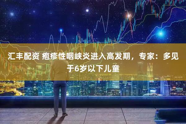 汇丰配资 疱疹性咽峡炎进入高发期，专家：多见于6岁以下儿童