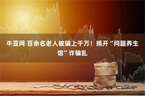 牛豆网 百余名老人被骗上千万！揭开“问题养生馆”诈骗乱