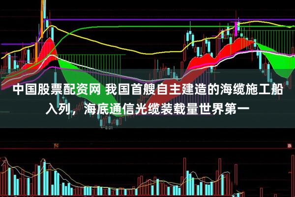 中国股票配资网 我国首艘自主建造的海缆施工船入列，海底通信光缆装载量世界第一