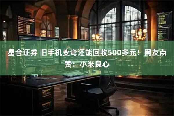 星合证券 旧手机变弯还能回收500多元！网友点赞：小米良心