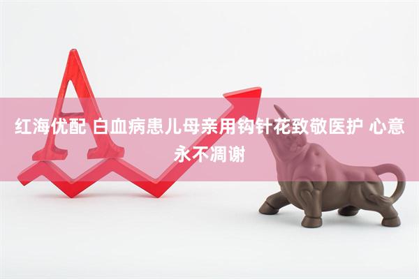 红海优配 白血病患儿母亲用钩针花致敬医护 心意永不凋谢