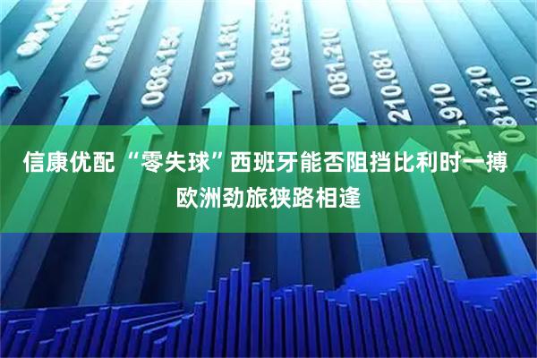 信康优配 “零失球”西班牙能否阻挡比利时一搏 欧洲劲旅狭路相逢