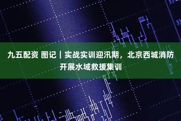 九五配资 图记|实战实训迎汛期,北京西城消防开展水域救援集训